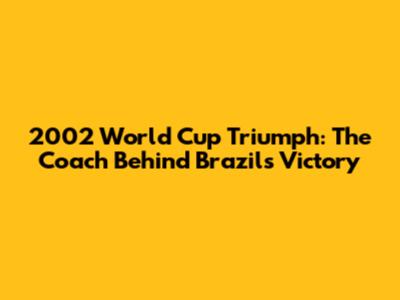 2002 World Cup Triumph: The Coach Behind Brazil's Victory
