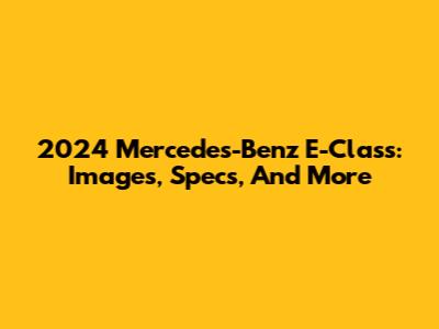 2024 Mercedes-Benz E-Class: Images, Specs, And More