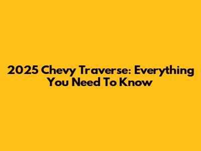 2025 Chevy Traverse: Everything You Need To Know