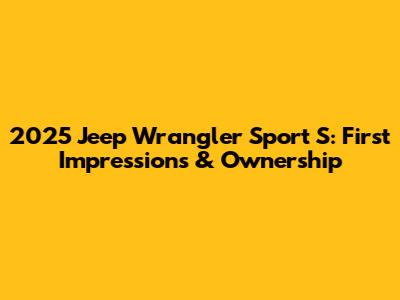 2025 Jeep Wrangler Sport S: First Impressions & Ownership