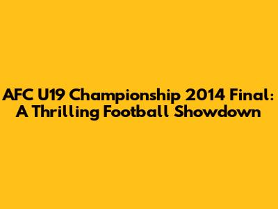 AFC U19 Championship 2014 Final: A Thrilling Football Showdown