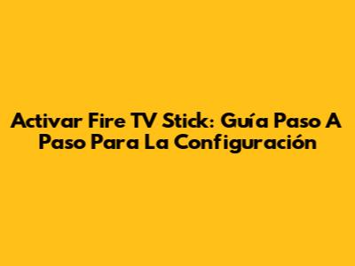 Activar Fire TV Stick: Guía Paso A Paso Para La Configuración
