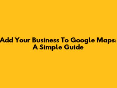 Add Your Business To Google Maps: A Simple Guide