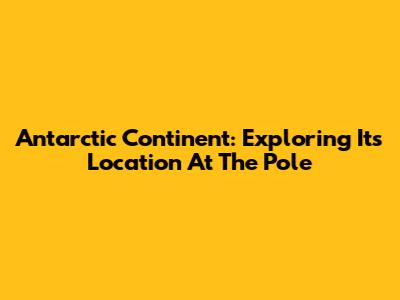 Antarctic Continent: Exploring Its Location At The Pole