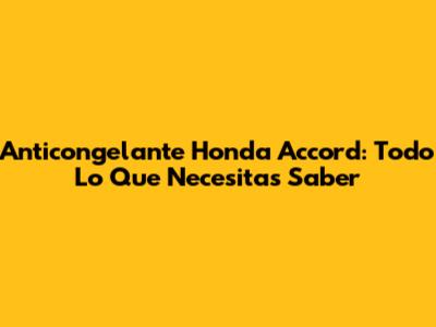 Anticongelante Honda Accord: Todo Lo Que Necesitas Saber