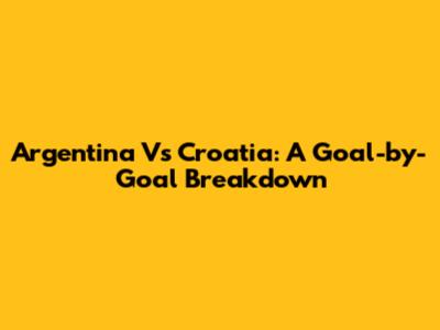 Argentina Vs Croatia: A Goal-by-Goal Breakdown