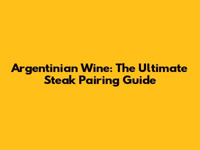 Argentinian Wine: The Ultimate Steak Pairing Guide