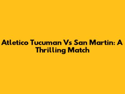 Atletico Tucuman Vs San Martin: A Thrilling Match