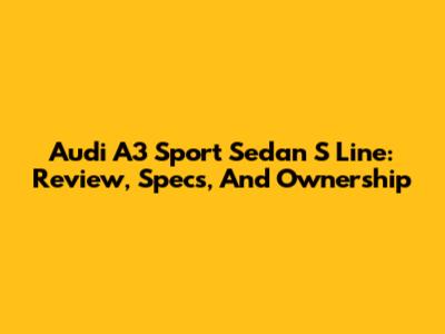 Audi A3 Sport Sedan S Line: Review, Specs, And Ownership