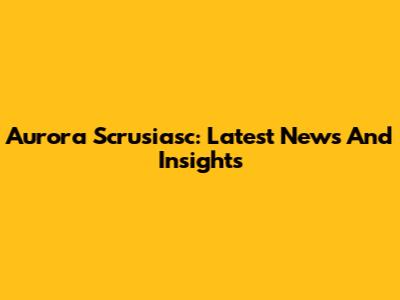 Aurora Scrusiasc: Latest News And Insights