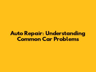 Auto Repair: Understanding Common Car Problems
