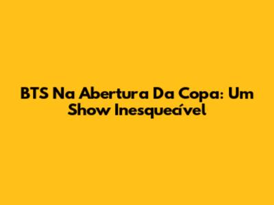 BTS Na Abertura Da Copa: Um Show Inesquecível