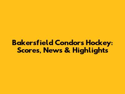 Bakersfield Condors Hockey: Scores, News & Highlights