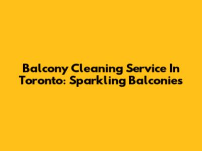 Balcony Cleaning Service In Toronto: Sparkling Balconies