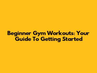 Beginner Gym Workouts: Your Guide To Getting Started
