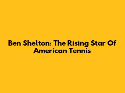 Ben Shelton: The Rising Star Of American Tennis