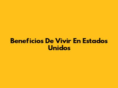 Beneficios De Vivir En Estados Unidos
