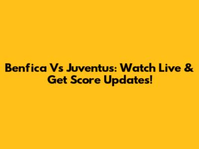 Benfica Vs Juventus: Watch Live & Get Score Updates!