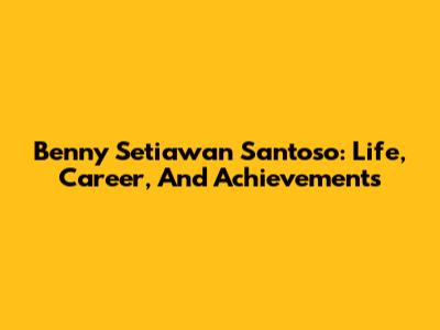 Benny Setiawan Santoso: Life, Career, And Achievements