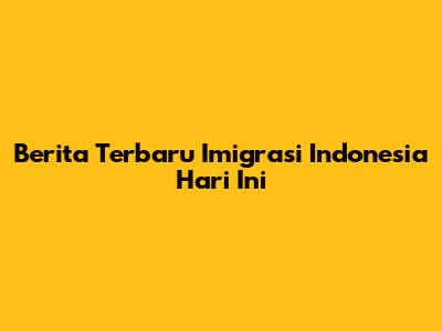 Berita Terbaru Imigrasi Indonesia Hari Ini