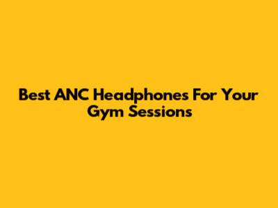 Best ANC Headphones For Your Gym Sessions
