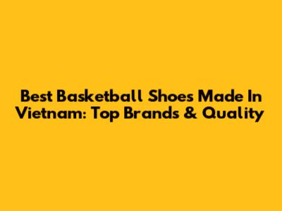 Best Basketball Shoes Made In Vietnam: Top Brands & Quality