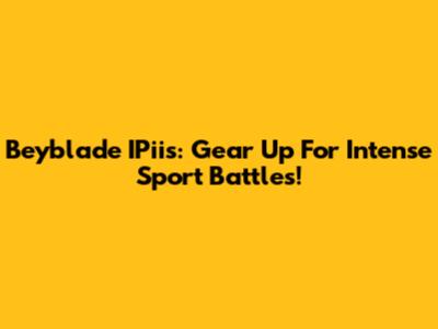 Beyblade IPiis: Gear Up For Intense Sport Battles!