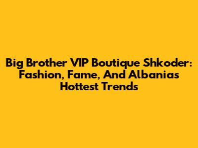 Big Brother VIP Boutique Shkoder: Fashion, Fame, And Albania's Hottest Trends
