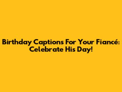 Birthday Captions For Your Fiancé: Celebrate His Day!