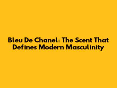 Bleu De Chanel: The Scent That Defines Modern Masculinity