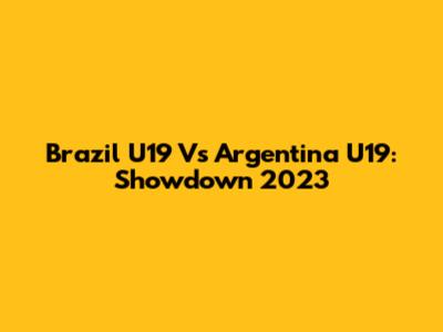 Brazil U19 Vs Argentina U19: Showdown 2023