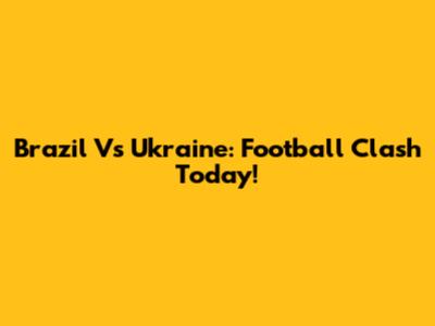 Brazil Vs Ukraine: Football Clash Today!