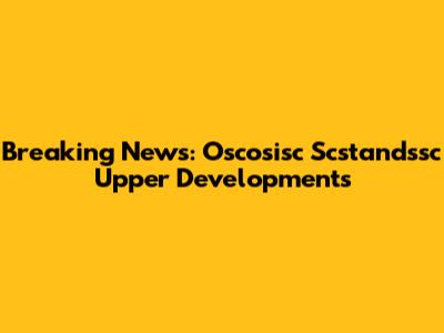 Breaking News: Oscosisc Scstandssc Upper Developments