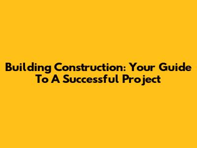 Building Construction: Your Guide To A Successful Project