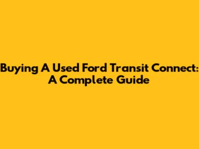 Buying A Used Ford Transit Connect: A Complete Guide