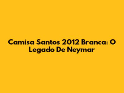 Camisa Santos 2012 Branca: O Legado De Neymar