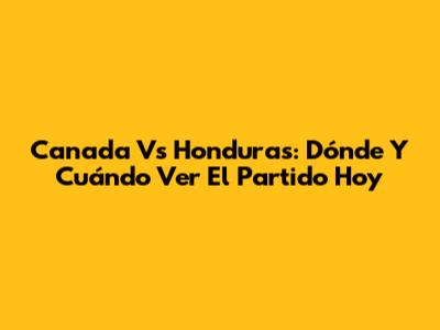 Canada Vs Honduras: Dónde Y Cuándo Ver El Partido Hoy