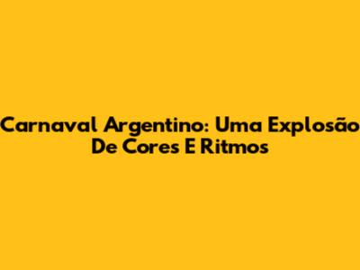 Carnaval Argentino: Uma Explosão De Cores E Ritmos