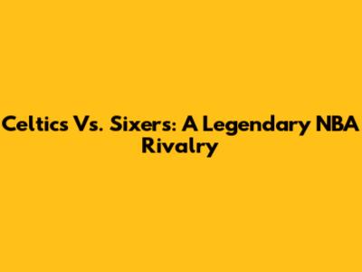 Celtics Vs. Sixers: A Legendary NBA Rivalry