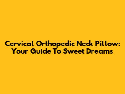 Cervical Orthopedic Neck Pillow: Your Guide To Sweet Dreams