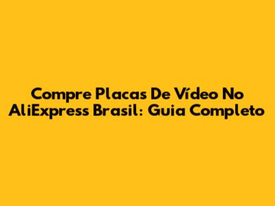 Compre Placas De Vídeo No AliExpress Brasil: Guia Completo
