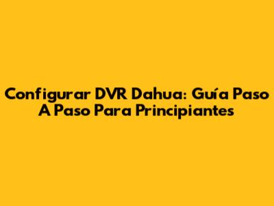Configurar DVR Dahua: Guía Paso A Paso Para Principiantes