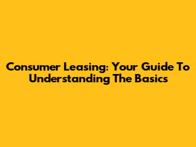 Consumer Leasing: Your Guide To Understanding The Basics
