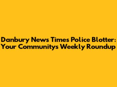 Danbury News Times Police Blotter: Your Community's Weekly Roundup