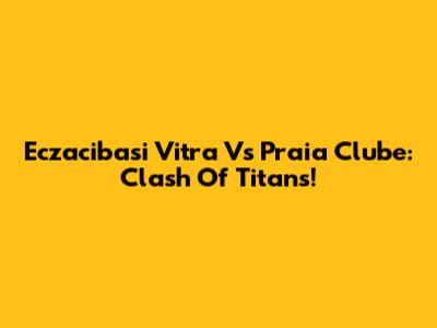 Eczacibasi Vitra Vs Praia Clube: Clash Of Titans!