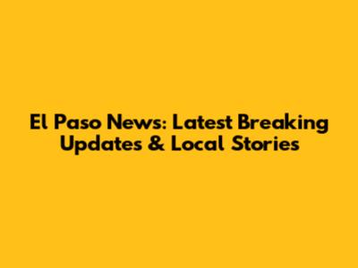 El Paso News: Latest Breaking Updates & Local Stories