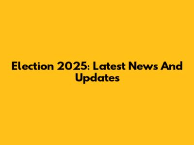 Election 2025: Latest News And Updates