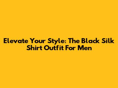 Elevate Your Style: The Black Silk Shirt Outfit For Men