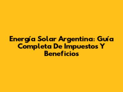 Energía Solar Argentina: Guía Completa De Impuestos Y Beneficios