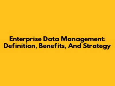 Enterprise Data Management: Definition, Benefits, And Strategy